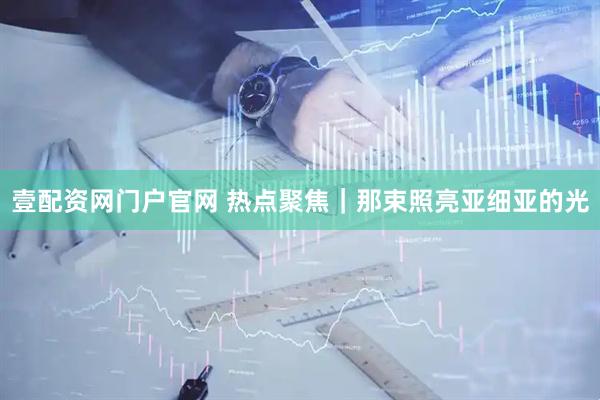 壹配资网门户官网 热点聚焦｜那束照亮亚细亚的光
